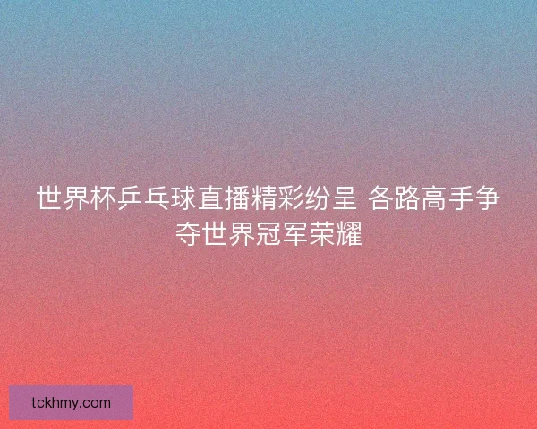 世界杯乒乓球直播精彩纷呈 各路高手争夺世界冠军荣耀