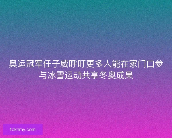 奥运冠军任子威呼吁更多人能在家门口参与冰雪运动共享冬奥成果