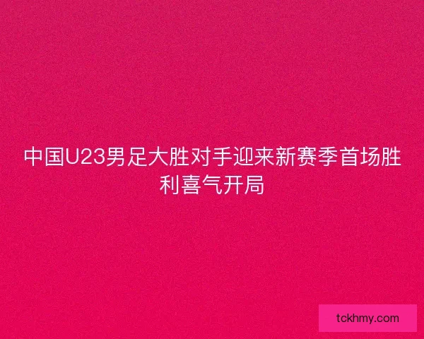 中国U23男足大胜对手迎来新赛季首场胜利喜气开局