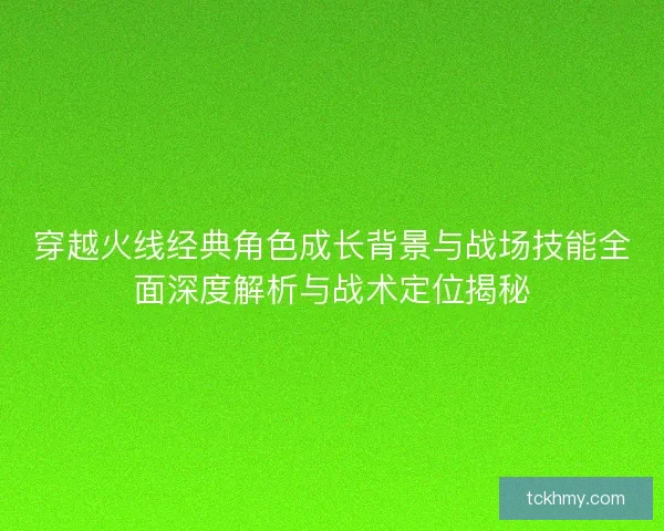 穿越火线经典角色成长背景与战场技能全面深度解析与战术定位揭秘