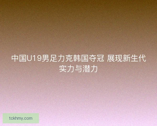 中国U19男足力克韩国夺冠 展现新生代实力与潜力