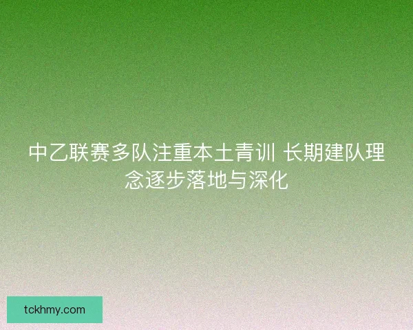 中乙联赛多队注重本土青训 长期建队理念逐步落地与深化