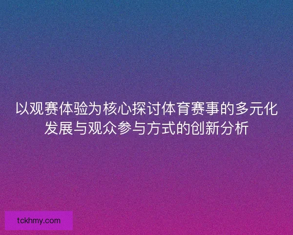 以观赛体验为核心探讨体育赛事的多元化发展与观众参与方式的创新分析